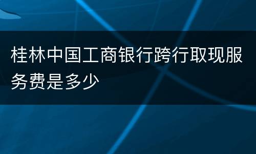 桂林中国工商银行跨行取现服务费是多少