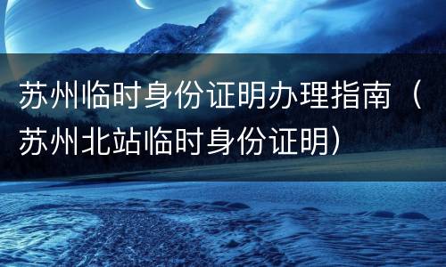 苏州临时身份证明办理指南（苏州北站临时身份证明）