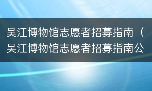 吴江博物馆志愿者招募指南（吴江博物馆志愿者招募指南公告）