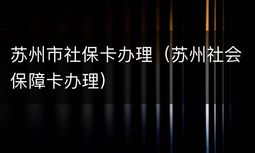 苏州市社保卡办理（苏州社会保障卡办理）