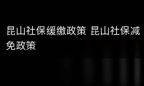 昆山社保缓缴政策 昆山社保减免政策