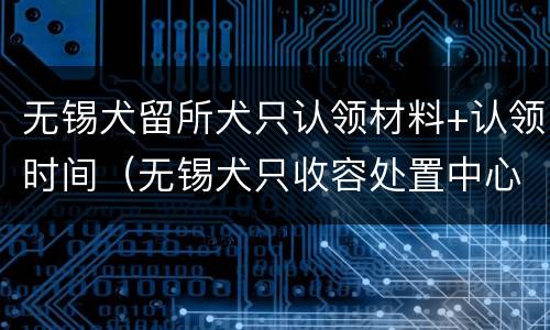 无锡犬留所犬只认领材料+认领时间（无锡犬只收容处置中心地址）
