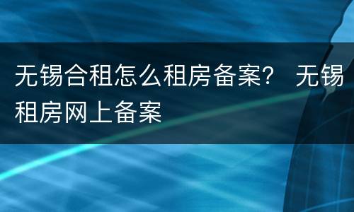 无锡合租怎么租房备案？ 无锡租房网上备案