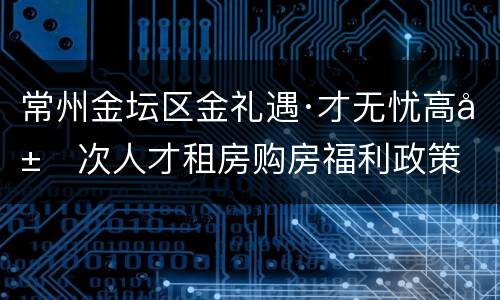 常州金坛区金礼遇·才无忧高层次人才租房购房福利政策