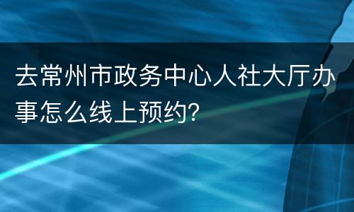 去常州市政务中心人社大厅办事怎么线上预约？