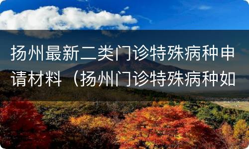 扬州最新二类门诊特殊病种申请材料（扬州门诊特殊病种如何申请）