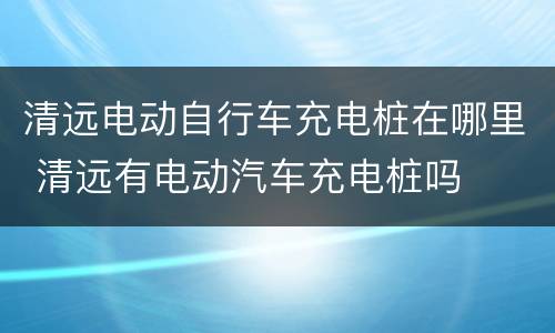 清远电动自行车充电桩在哪里 清远有电动汽车充电桩吗
