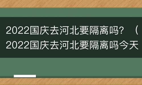 2022国庆去河北要隔离吗？（2022国庆去河北要隔离吗今天）