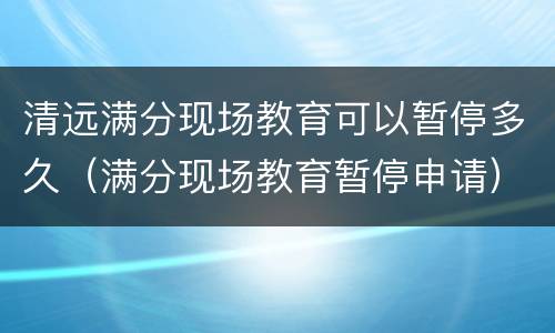 清远满分现场教育可以暂停多久（满分现场教育暂停申请）