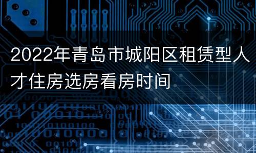 2022年青岛市城阳区租赁型人才住房选房看房时间
