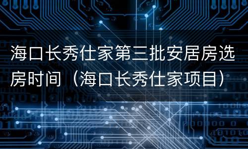 海口长秀仕家第三批安居房选房时间（海口长秀仕家项目）