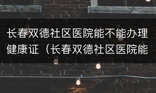 长春双德社区医院能不能办理健康证（长春双德社区医院能不能办理健康证体检）
