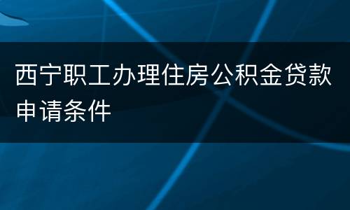 西宁职工办理住房公积金贷款申请条件