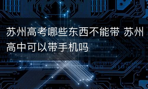 苏州高考哪些东西不能带 苏州高中可以带手机吗