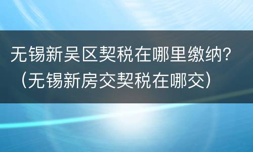 无锡新吴区契税在哪里缴纳？（无锡新房交契税在哪交）