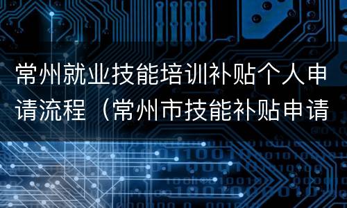 常州就业技能培训补贴个人申请流程（常州市技能补贴申请）