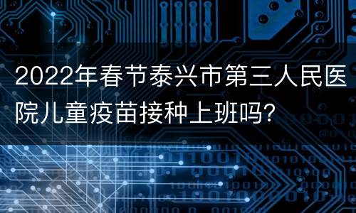 2022年春节泰兴市第三人民医院儿童疫苗接种上班吗？