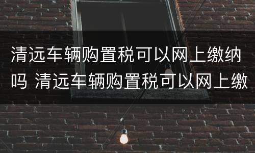 清远车辆购置税可以网上缴纳吗 清远车辆购置税可以网上缴纳吗现在