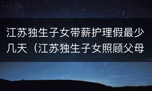 江苏独生子女带薪护理假最少几天（江苏独生子女照顾父母护理假）