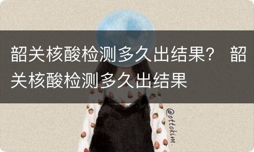 韶关核酸检测多久出结果？ 韶关核酸检测多久出结果