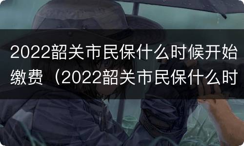 2022韶关市民保什么时候开始缴费（2022韶关市民保什么时候开始缴费呢）