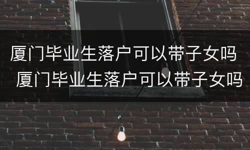 厦门毕业生落户可以带子女吗 厦门毕业生落户可以带子女吗高中