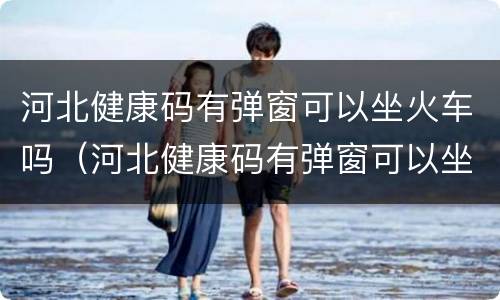 河北健康码有弹窗可以坐火车吗（河北健康码有弹窗可以坐火车吗现在）
