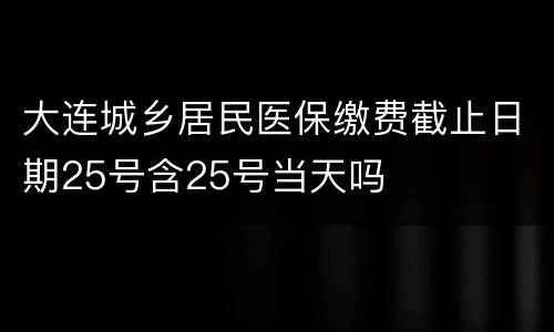 大连城乡居民医保缴费截止日期25号含25号当天吗
