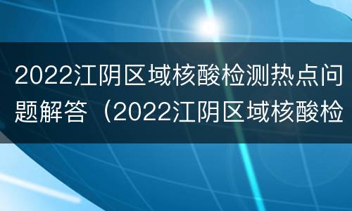 2022江阴区域核酸检测热点问题解答（2022江阴区域核酸检测热点问题解答及答案）