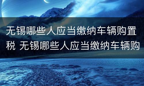 无锡哪些人应当缴纳车辆购置税 无锡哪些人应当缴纳车辆购置税和购置税