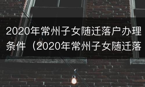 2020年常州子女随迁落户办理条件（2020年常州子女随迁落户办理条件及费用）