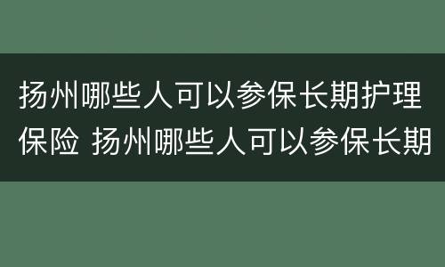 扬州哪些人可以参保长期护理保险 扬州哪些人可以参保长期护理保险险种