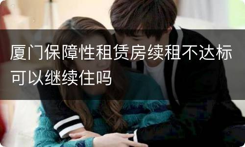 厦门保障性租赁房续租不达标可以继续住吗