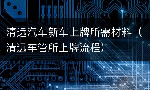 清远汽车新车上牌所需材料（清远车管所上牌流程）