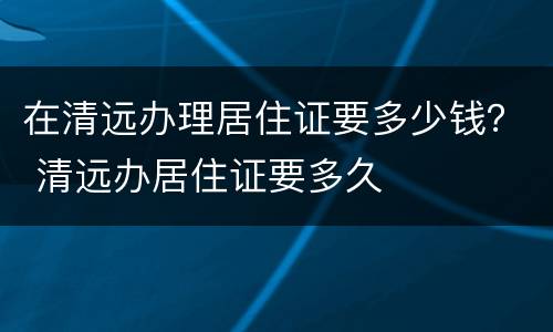 在清远办理居住证要多少钱？ 清远办居住证要多久