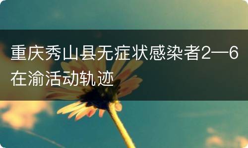 重庆秀山县无症状感染者2—6在渝活动轨迹