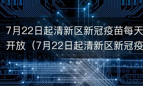 7月22日起清新区新冠疫苗每天开放（7月22日起清新区新冠疫苗每天开放时间）
