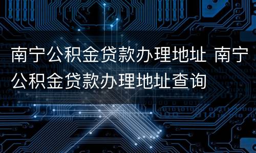 南宁公积金贷款办理地址 南宁公积金贷款办理地址查询