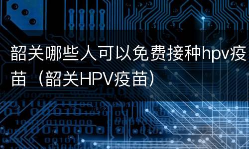 韶关哪些人可以免费接种hpv疫苗（韶关HPV疫苗）