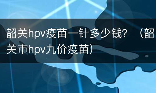 韶关hpv疫苗一针多少钱？（韶关市hpv九价疫苗）