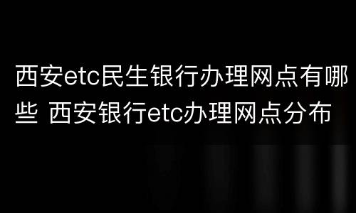 西安etc民生银行办理网点有哪些 西安银行etc办理网点分布