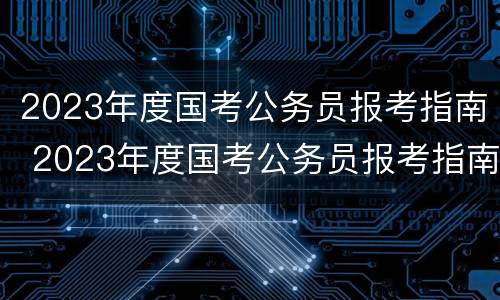 2023年度国考公务员报考指南 2023年度国考公务员报考指南下载