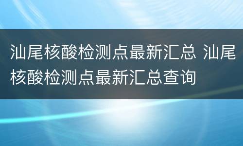 汕尾核酸检测点最新汇总 汕尾核酸检测点最新汇总查询