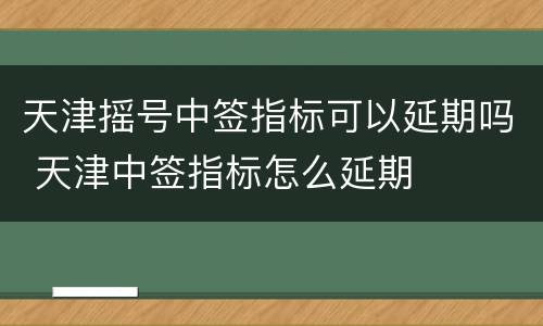 天津摇号中签指标可以延期吗 天津中签指标怎么延期