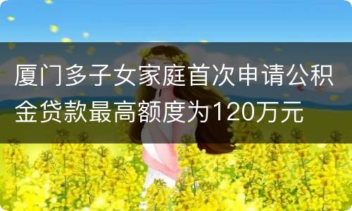 厦门多子女家庭首次申请公积金贷款最高额度为120万元