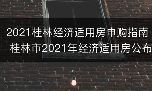 2021桂林经济适用房申购指南 桂林市2021年经济适用房公布