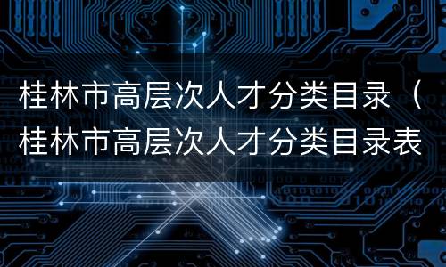 桂林市高层次人才分类目录（桂林市高层次人才分类目录表）