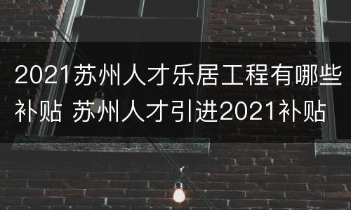 2021苏州人才乐居工程有哪些补贴 苏州人才引进2021补贴