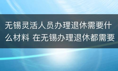 无锡灵活人员办理退休需要什么材料 在无锡办理退休都需要什么材料