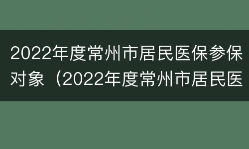 2022年度常州市居民医保参保对象（2022年度常州市居民医保参保对象是什么）